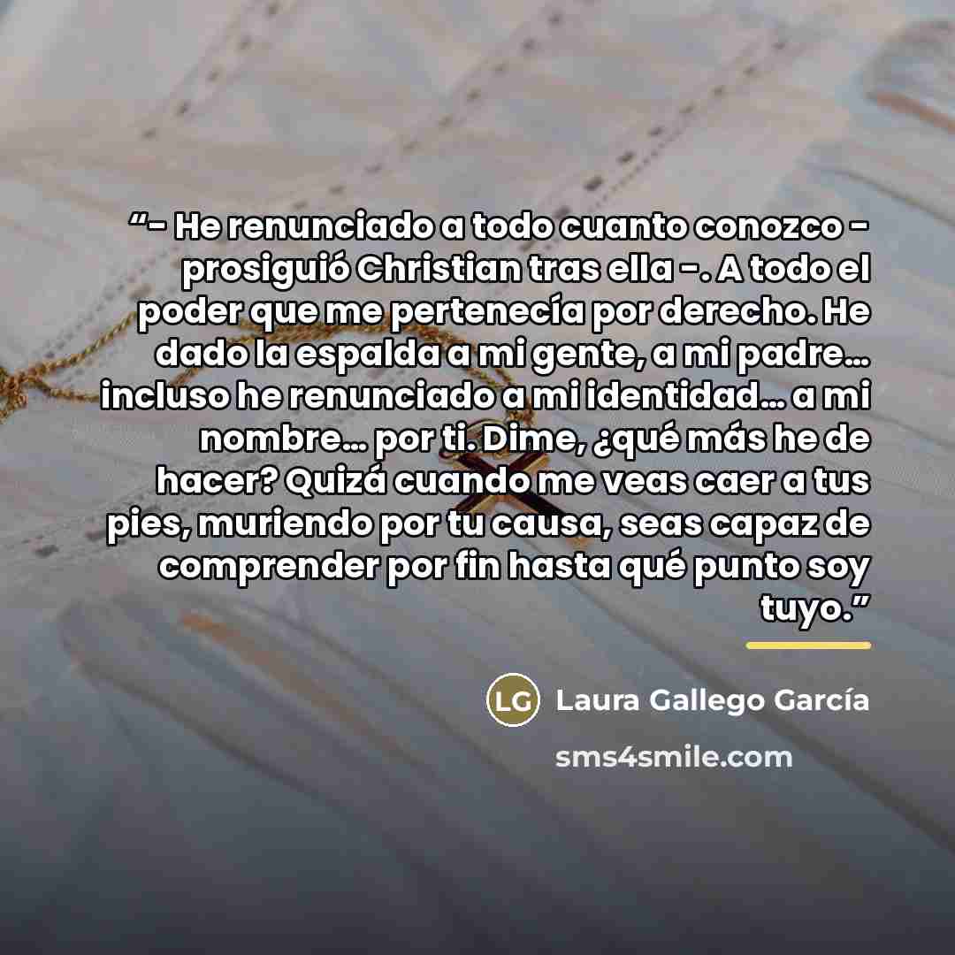 “- He renunciado a todo cuanto conozco - prosiguió Christian tras ella -. A todo el poder que me pertenecía por derecho. He dado la espalda a mi gente, a mi padre… incluso he renunciado a mi identidad… a mi nombre… por ti. Dime, ¿qué más he de hacer? Quizá cuando me veas caer a tus pies, muriendo…” quote by Laura Gallego García