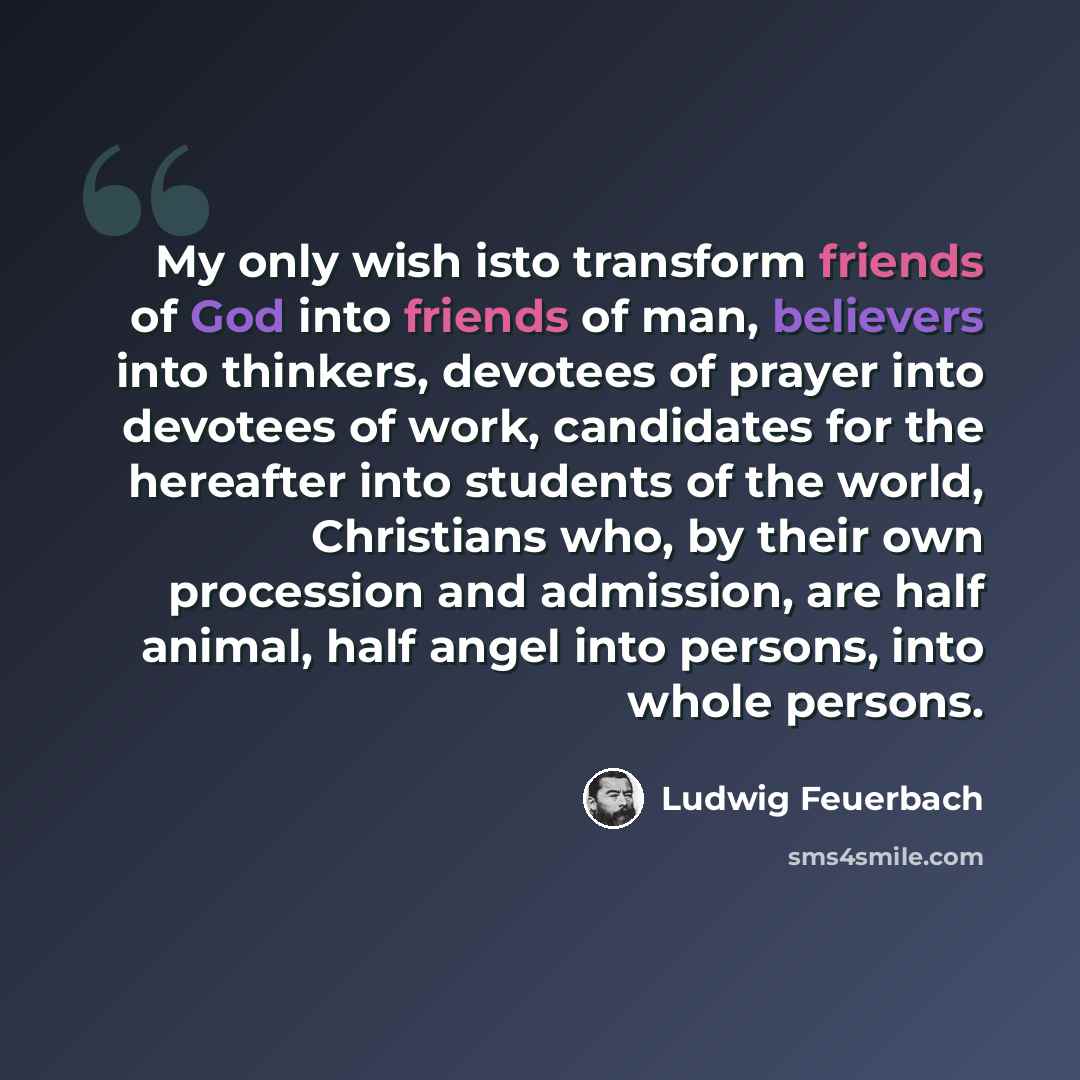“My only wish isto transform friends of God into friends of man, believers into thinkers, devotees of prayer into devotees of work, candidates for the hereafter into students of the world, Christians who, by their own procession and admission, are half animal, half angel into persons, into whole…” quote by Ludwig Feuerbach