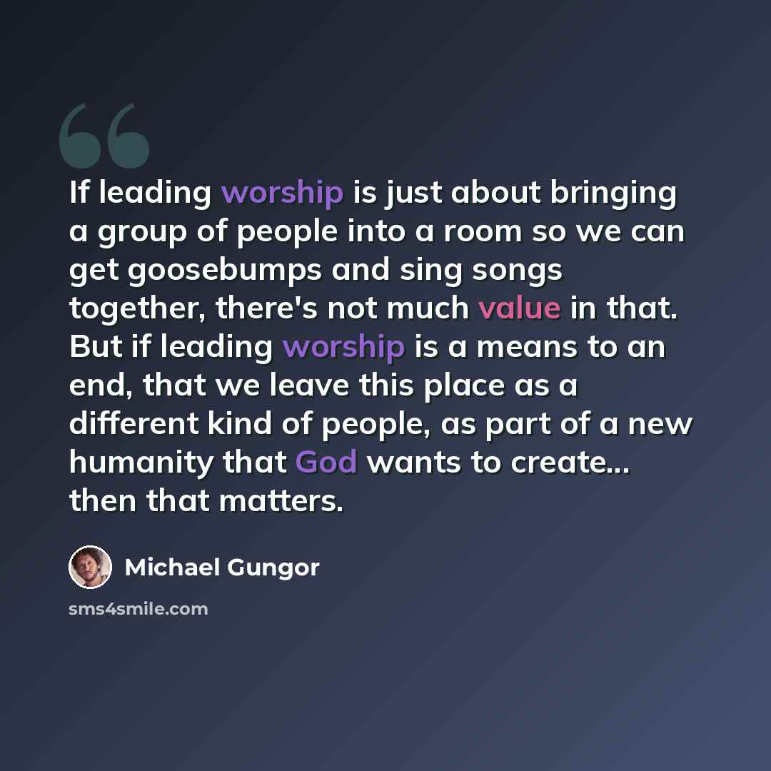 “If leading worship is just about bringing a group of people into a room so we can get goosebumps and sing songs together, there's not much value in that. But if leading worship is a means to an end, that we leave this place as a different kind of people, as part of a new humanity that God wants to…” quote by Michael Gungor