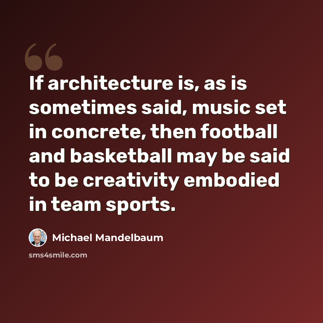 “If architecture is, as is sometimes said, music set in concrete, then football and basketball may be said to be creativity embodied in team sports.” quote by Michael Mandelbaum