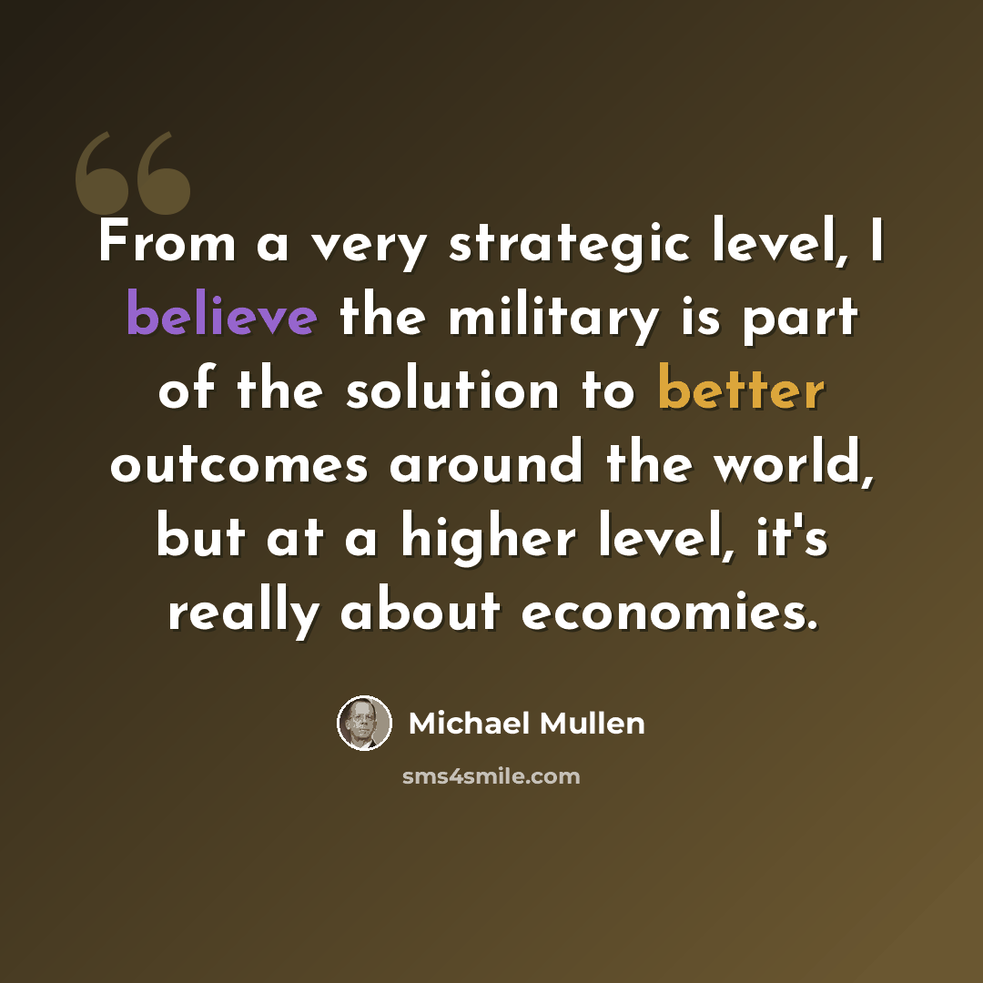 “From a very strategic level, I believe the military is part of the solution to better outcomes around the world, but at a higher level, it's really about economies.” quote by Michael Mullen