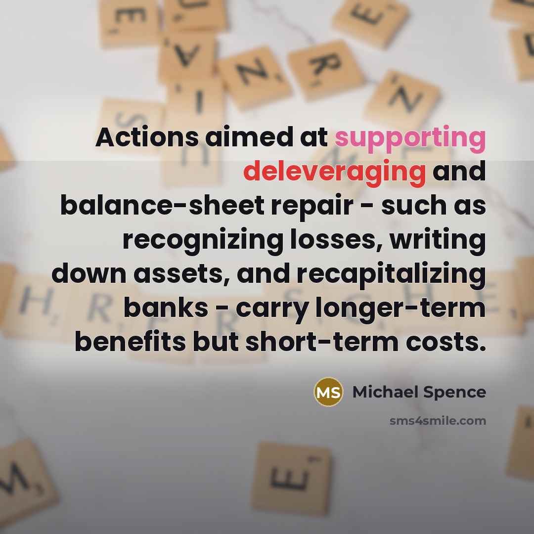 “Actions aimed at supporting deleveraging and balance-sheet repair - such as recognizing losses, writing down assets, and recapitalizing banks - carry longer-term benefits but short-term costs.” quote by Michael Spence