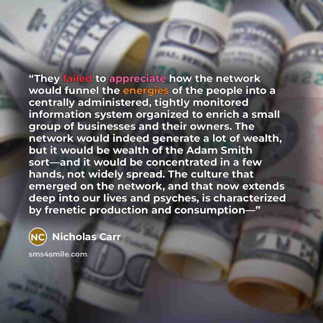 “They failed to appreciate how the network would funnel the energies of the people into a centrally administered, tightly monitored information system organized to enrich a small group of businesses and their owners. The network would indeed generate a lot of wealth, but it would be wealth of the…” quote by Nicholas Carr