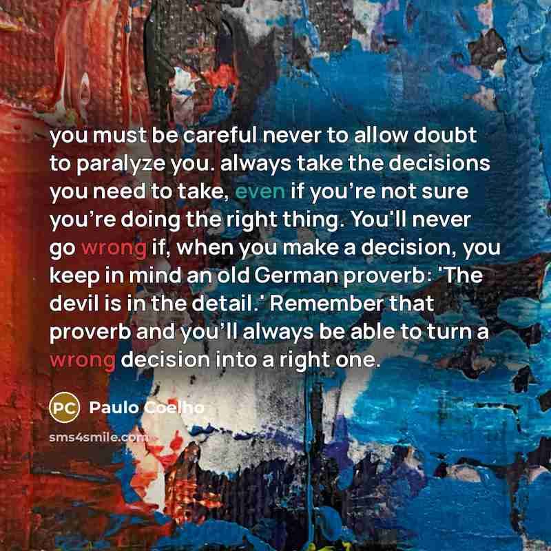 “you must be careful never to allow doubt to paralyze you. always take the decisions you need to take, even if you're not sure you're doing the right thing. You'll never go wrong if, when you make a decision, you keep in mind an old German proverb: 'The devil is in the detail.' Remember that…” quote by Paulo Coelho