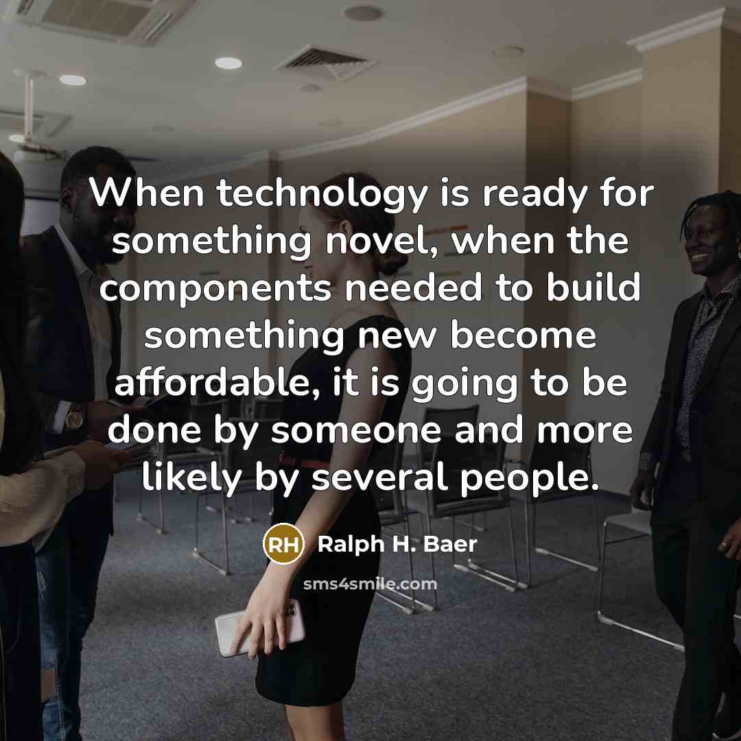 “When technology is ready for something novel, when the components needed to build something new become affordable, it is going to be done by someone and more likely by several people.” quote by Ralph H. Baer