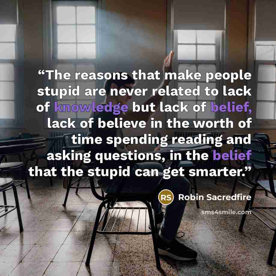 “The reasons that make people stupid are never related to lack of knowledge but lack of belief, lack of believe in the worth of time spending reading and asking questions, in the belief that the stupid can get smarter.” quote by Robin Sacredfire
