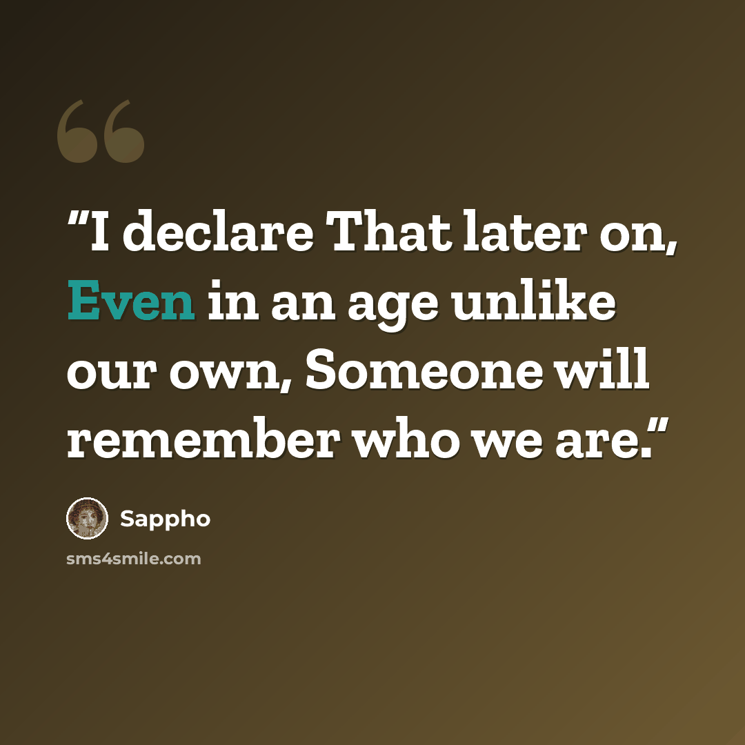 “I declare That later on, Even in an age unlike our own, Someone will remember who we are.” quote by Sappho