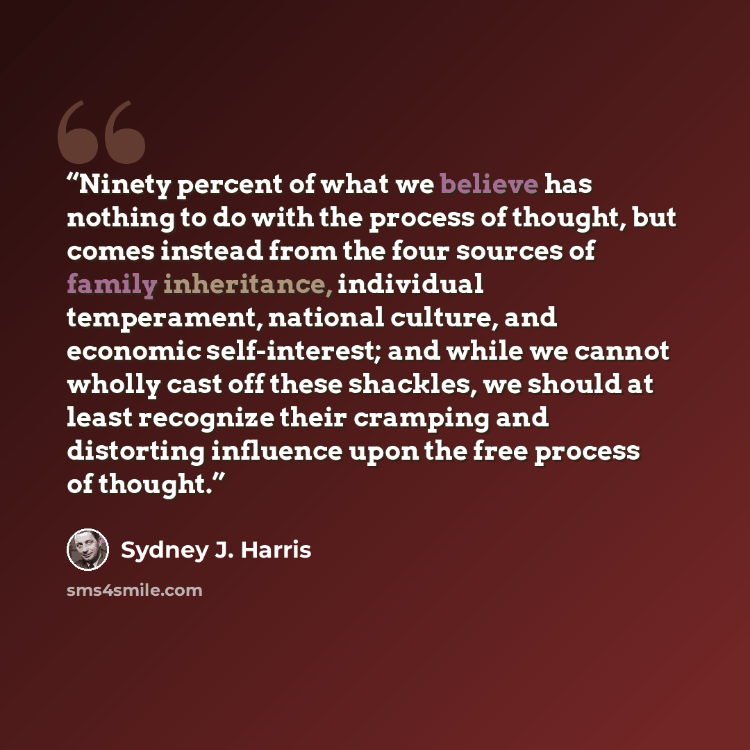 “Ninety percent of what we believe has nothing to do with the process of thought, but comes instead from the four sources of family inheritance, individual temperament, national culture, and economic self-interest; and while we cannot wholly cast off these shackles, we should at least recognize…” quote by Sydney J. Harris