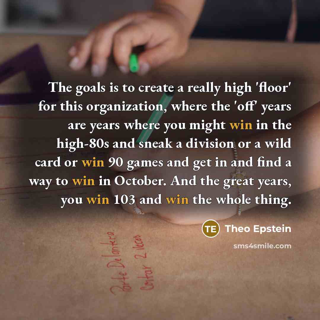 “The goals is to create a really high 'floor' for this organization, where the 'off' years are years where you might win in the high-80s and sneak a division or a wild card or win 90 games and get in and find a way to win in October. And the great years, you win 103 and win the whole thing.” quote by Theo Epstein