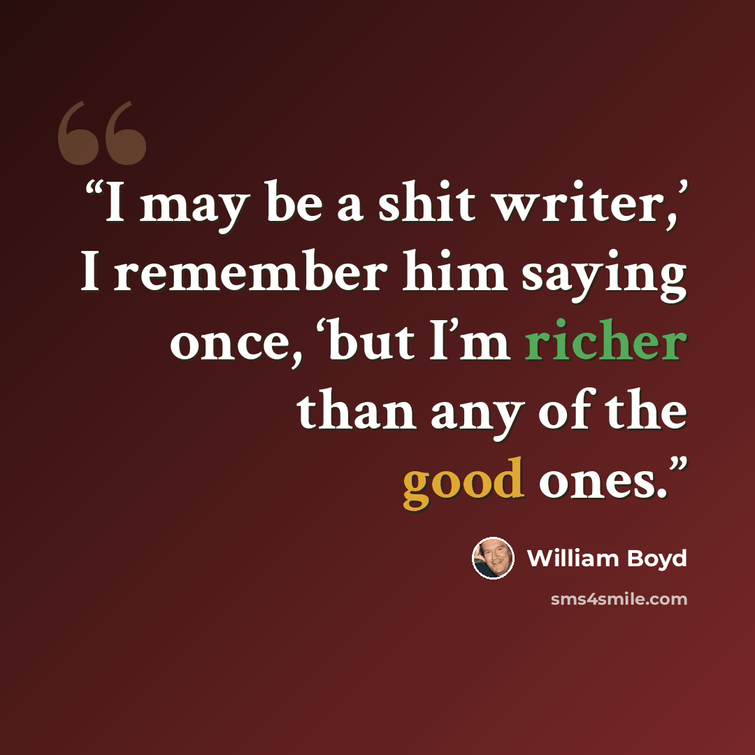 “I may be a shit writer,’ I remember him saying once, ‘but I’m richer than any of the good ones.” quote by William Boyd