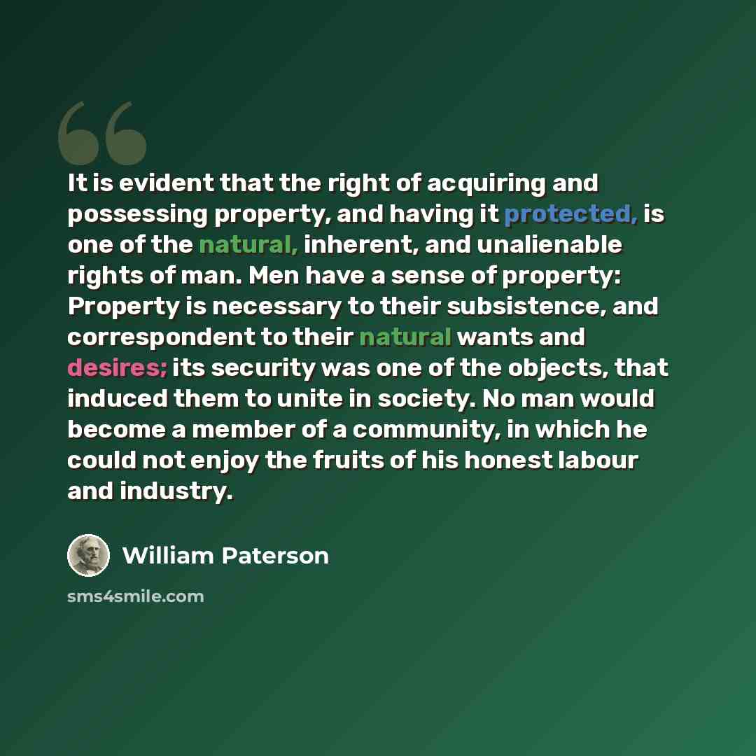 “It is evident that the right of acquiring and possessing property, and having it protected, is one of the natural, inherent, and unalienable rights of man. Men have a sense of property: Property is necessary to their subsistence, and correspondent to their natural wants and desires; its security…” quote by William Paterson