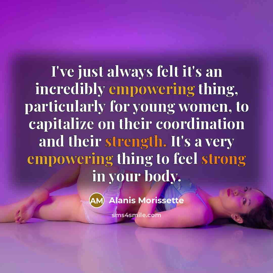 “I've just always felt it's an incredibly empowering thing, particularly for young women, to capitalize on their coordination and their strength. It's a very empowering thing to feel strong in your body.” quote by Alanis Morissette