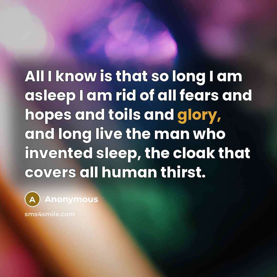 “All I know is that so long I am asleep I am rid of all fears and hopes and toils and glory, and long live the man who invented sleep, the cloak that covers all human thirst.” quote by Anonymous
