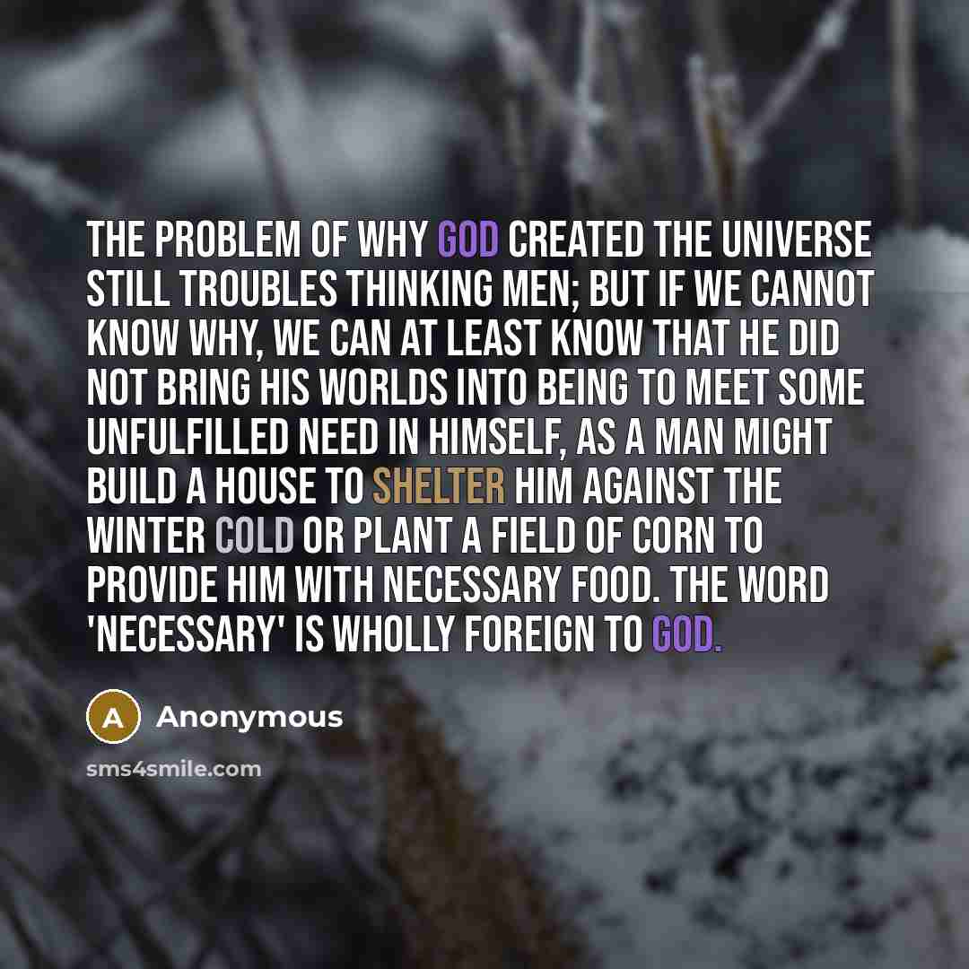 “The problem of why God created the universe still troubles thinking men; but if we cannot know why, we can at least know that He did not bring His worlds into being to meet some unfulfilled need in Himself, as a man might build a house to shelter him against the winter cold or plant a field of…” quote by Anonymous