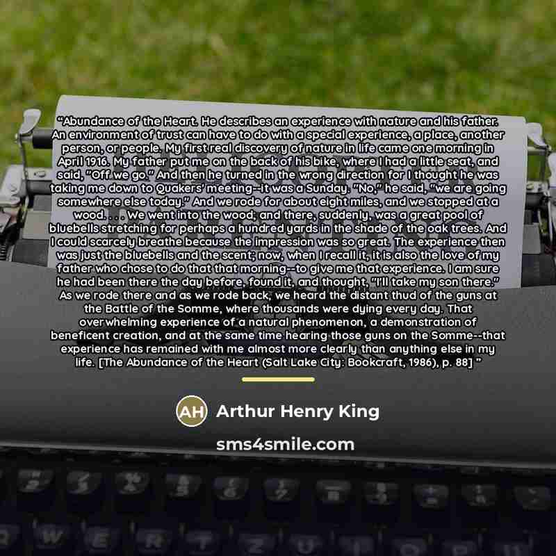 “Abundance of the Heart. He describes an experience with nature and his father. An environment of trust can have to do with a special experience, a place, another person, or people. My first real discovery of nature in life came one morning in April 1916. My father put me on the back of his bike…” quote by Arthur Henry King