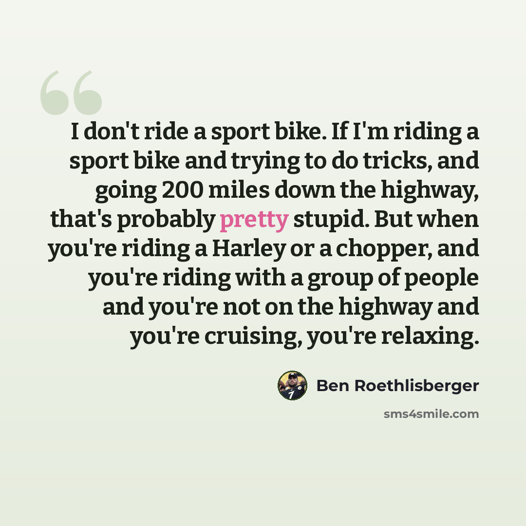 “I don't ride a sport bike. If I'm riding a sport bike and trying to do tricks, and going 200 miles down the highway, that's probably pretty stupid. But when you're riding a Harley or a chopper, and you're riding with a group of people and you're not on the highway and you're cruising, you're…” quote by Ben Roethlisberger