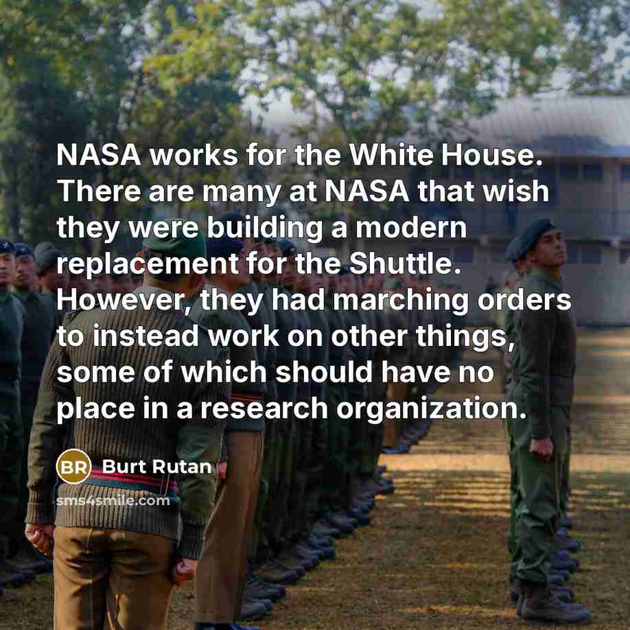 “NASA works for the White House. There are many at NASA that wish they were building a modern replacement for the Shuttle. However, they had marching orders to instead work on other things, some of which should have no place in a research organization.” quote by Burt Rutan