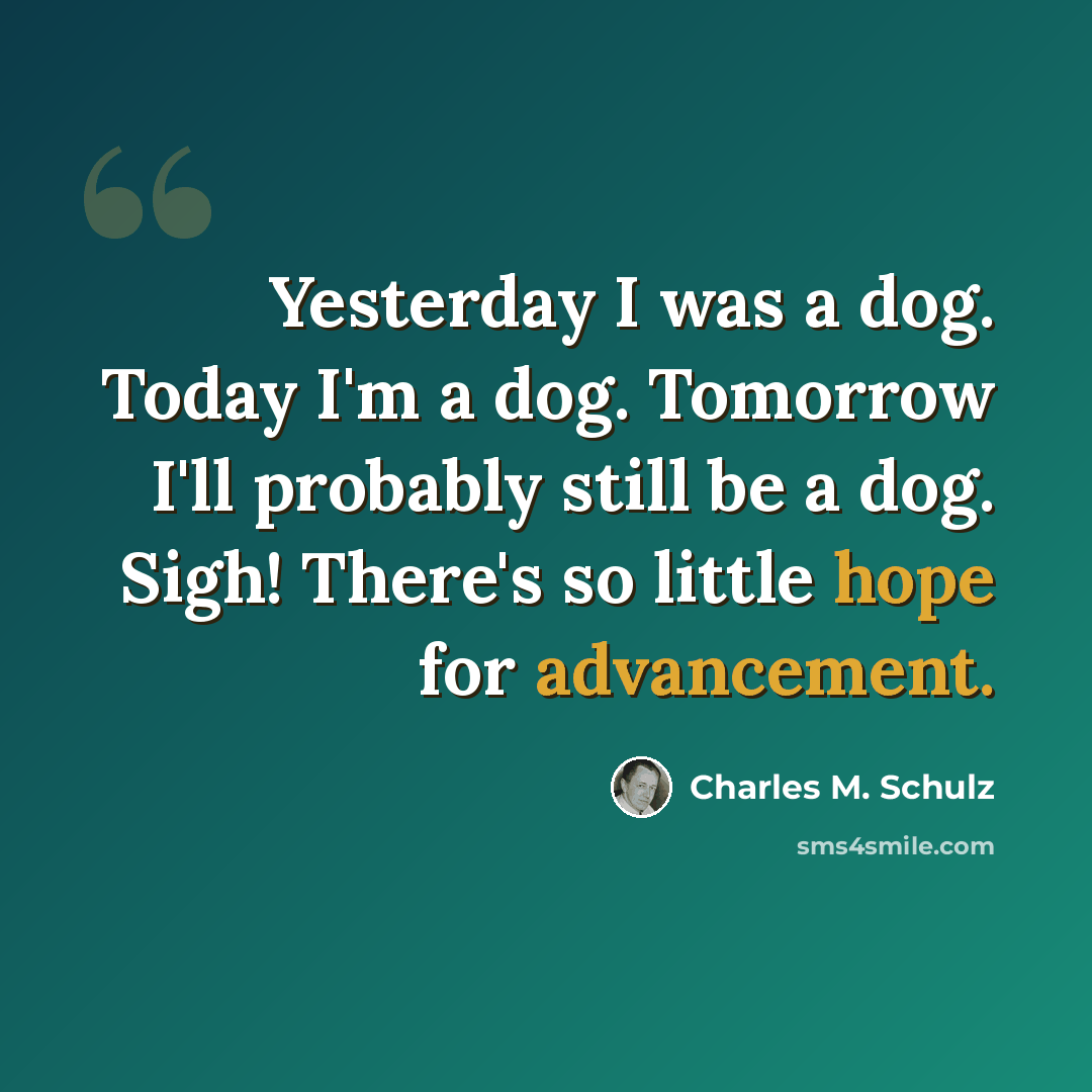 “Yesterday I was a dog. Today I'm a dog. Tomorrow I'll probably still be a dog. Sigh! There's so little hope for advancement.” quote by Charles M. Schulz