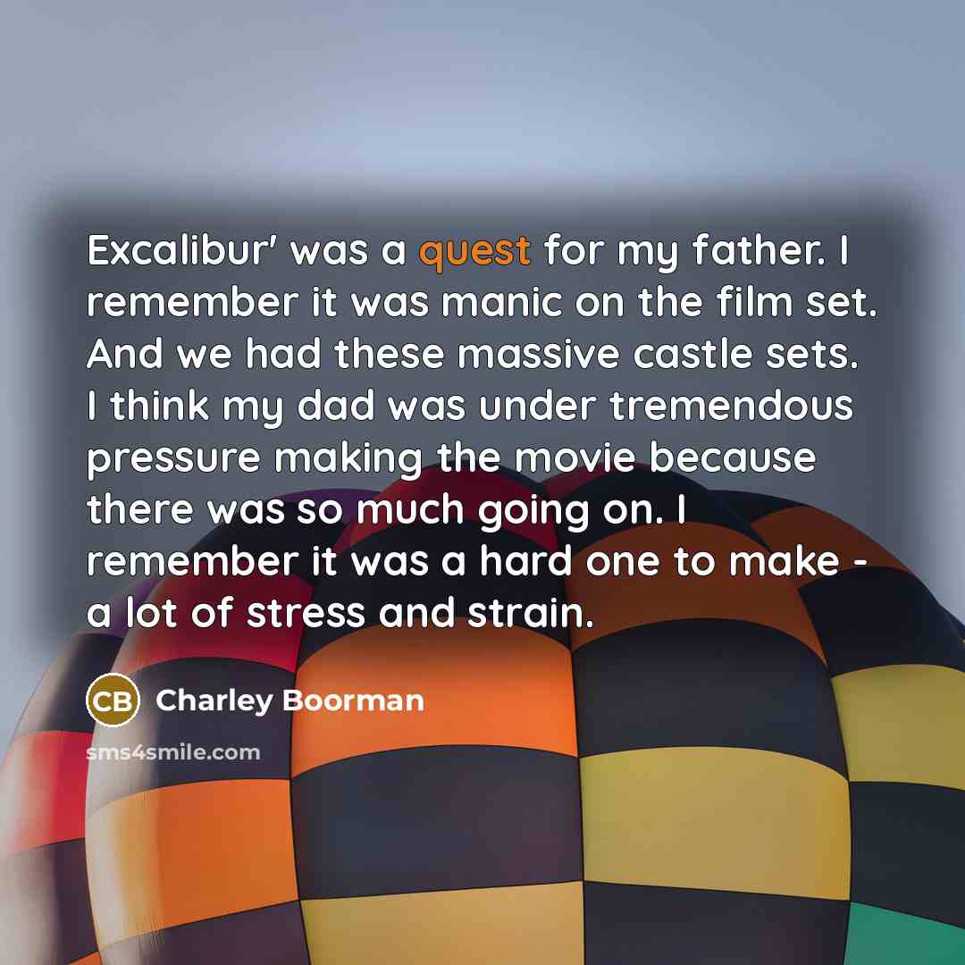 “Excalibur' was a quest for my father. I remember it was manic on the film set. And we had these massive castle sets. I think my dad was under tremendous pressure making the movie because there was so much going on. I remember it was a hard one to make - a lot of stress and strain.” quote by Charley Boorman