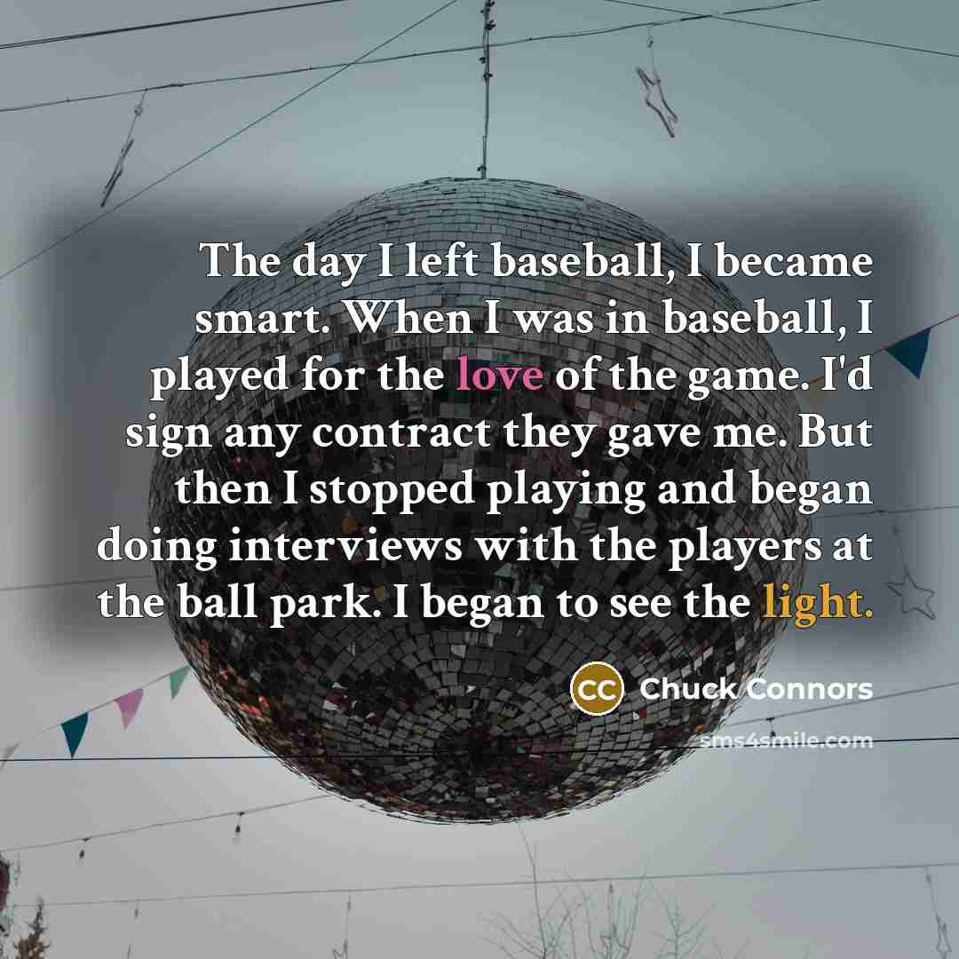 “The day I left baseball, I became smart. When I was in baseball, I played for the love of the game. I'd sign any contract they gave me. But then I stopped playing and began doing interviews with the players at the ball park. I began to see the light.” quote by Chuck Connors