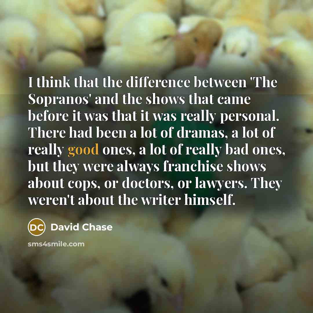 “I think that the difference between 'The Sopranos' and the shows that came before it was that it was really personal. There had been a lot of dramas, a lot of really good ones, a lot of really bad ones, but they were always franchise shows about cops, or doctors, or lawyers. They weren't about the…” quote by David Chase