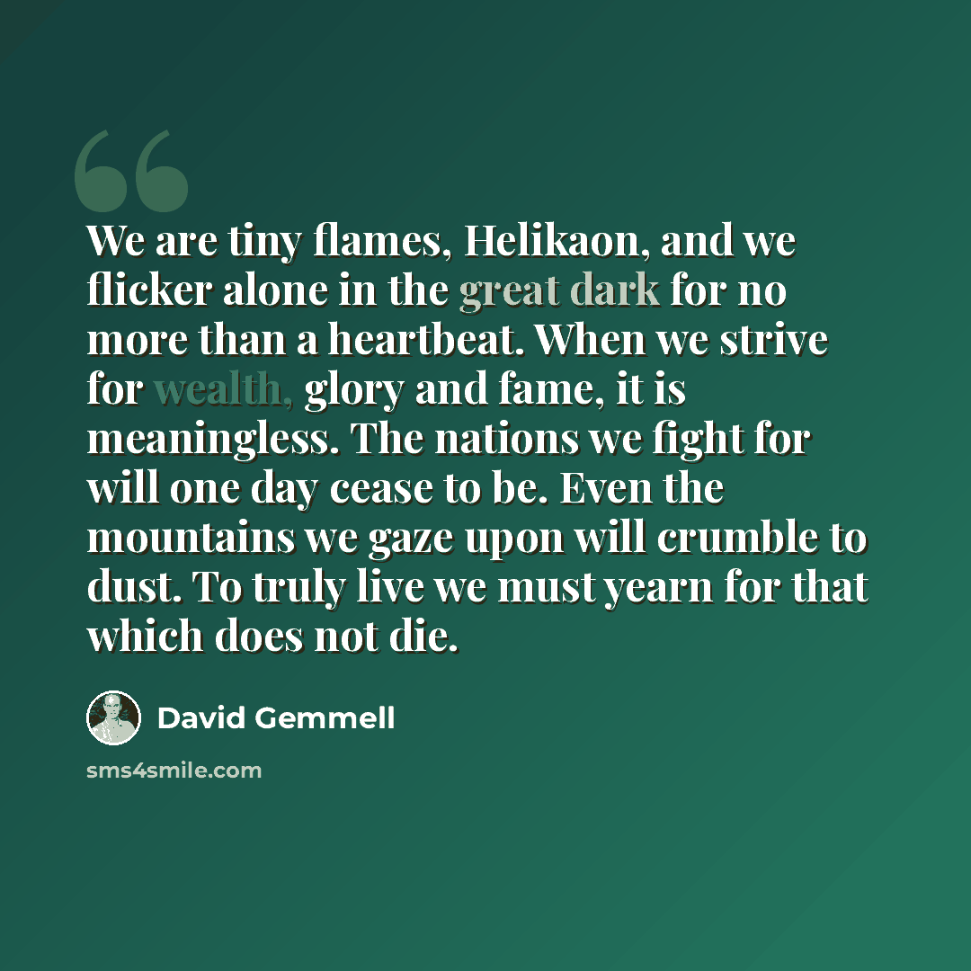 “We are tiny flames, Helikaon, and we flicker alone in the great dark for no more than a heartbeat. When we strive for wealth, glory and fame, it is meaningless. The nations we fight for will one day cease to be. Even the mountains we gaze upon will crumble to dust. To truly live we must yearn for…” quote by David Gemmell