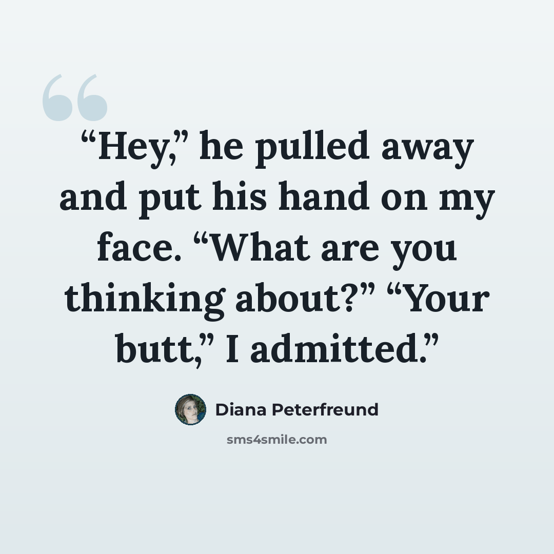 “Hey,” he pulled away and put his hand on my face. “What are you thinking about?” “Your butt,” I admitted.” quote by Diana Peterfreund