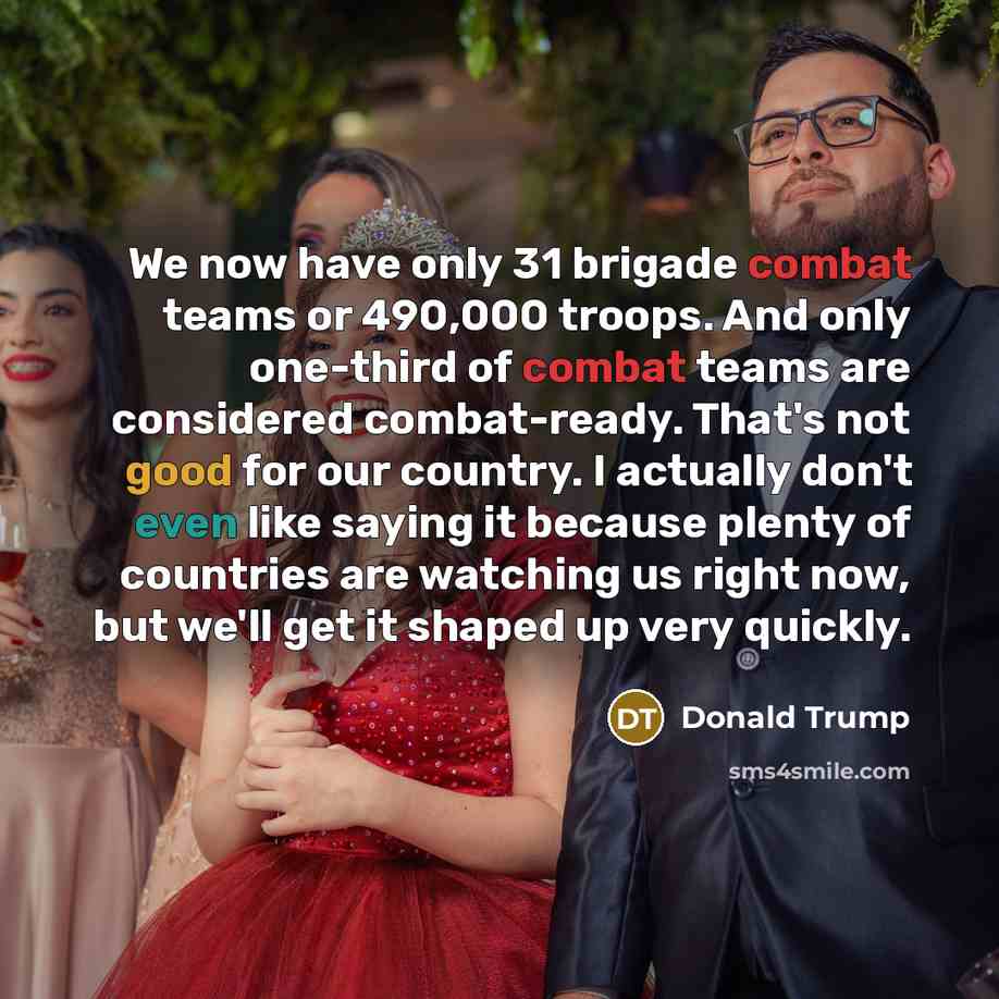 “We now have only 31 brigade combat teams or 490,000 troops. And only one-third of combat teams are considered combat-ready. That's not good for our country. I actually don't even like saying it because plenty of countries are watching us right now, but we'll get it shaped up very quickly.” quote by Donald Trump