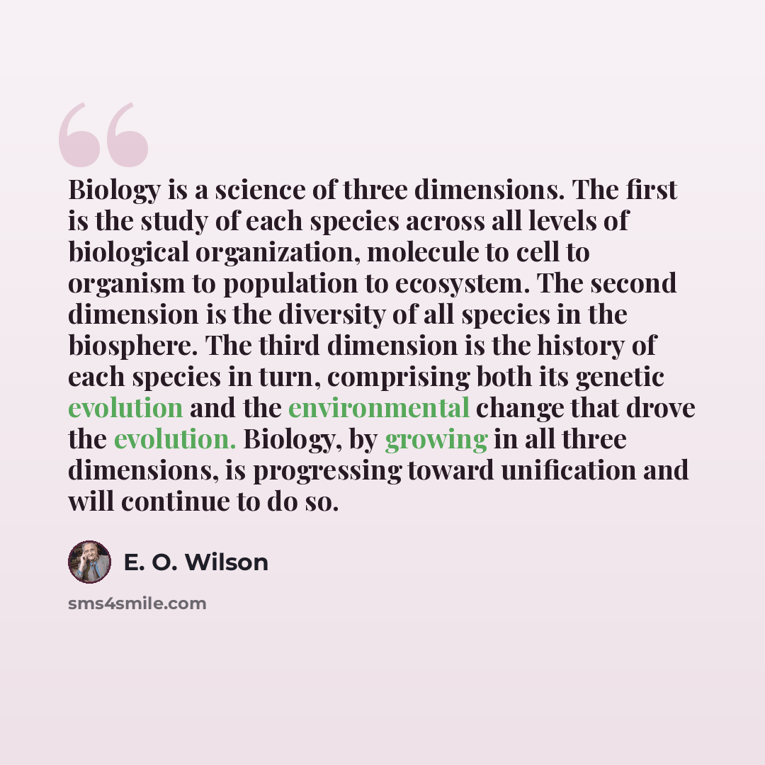 “Biology is a science of three dimensions. The first is the study of each species across all levels of biological organization, molecule to cell to organism to population to ecosystem. The second dimension is the diversity of all species in the biosphere. The third dimension is the history of each…” quote by E. O. Wilson