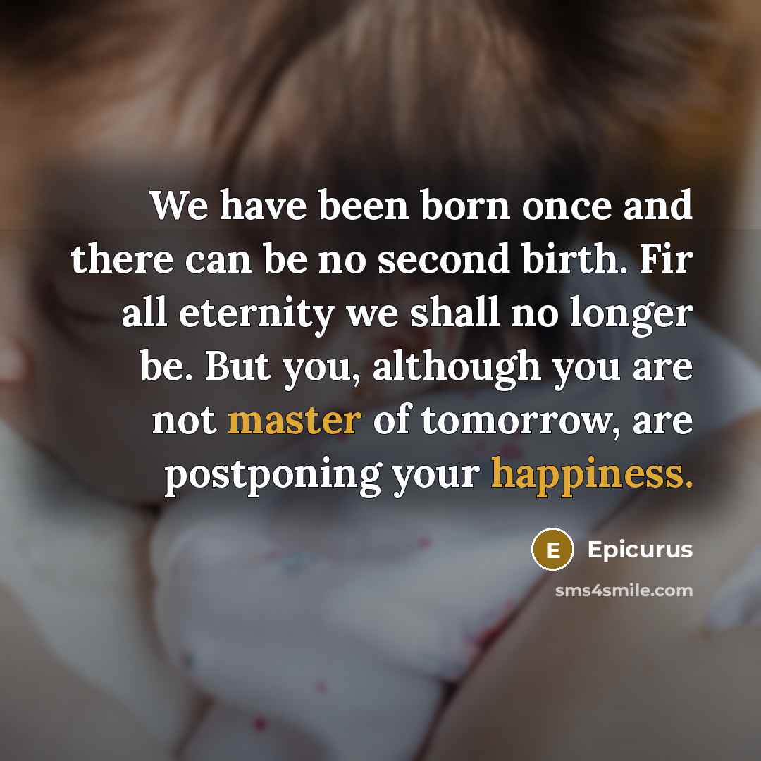“We have been born once and there can be no second birth. Fir all eternity we shall no longer be. But you, although you are not master of tomorrow, are postponing your happiness.” quote by Epicurus