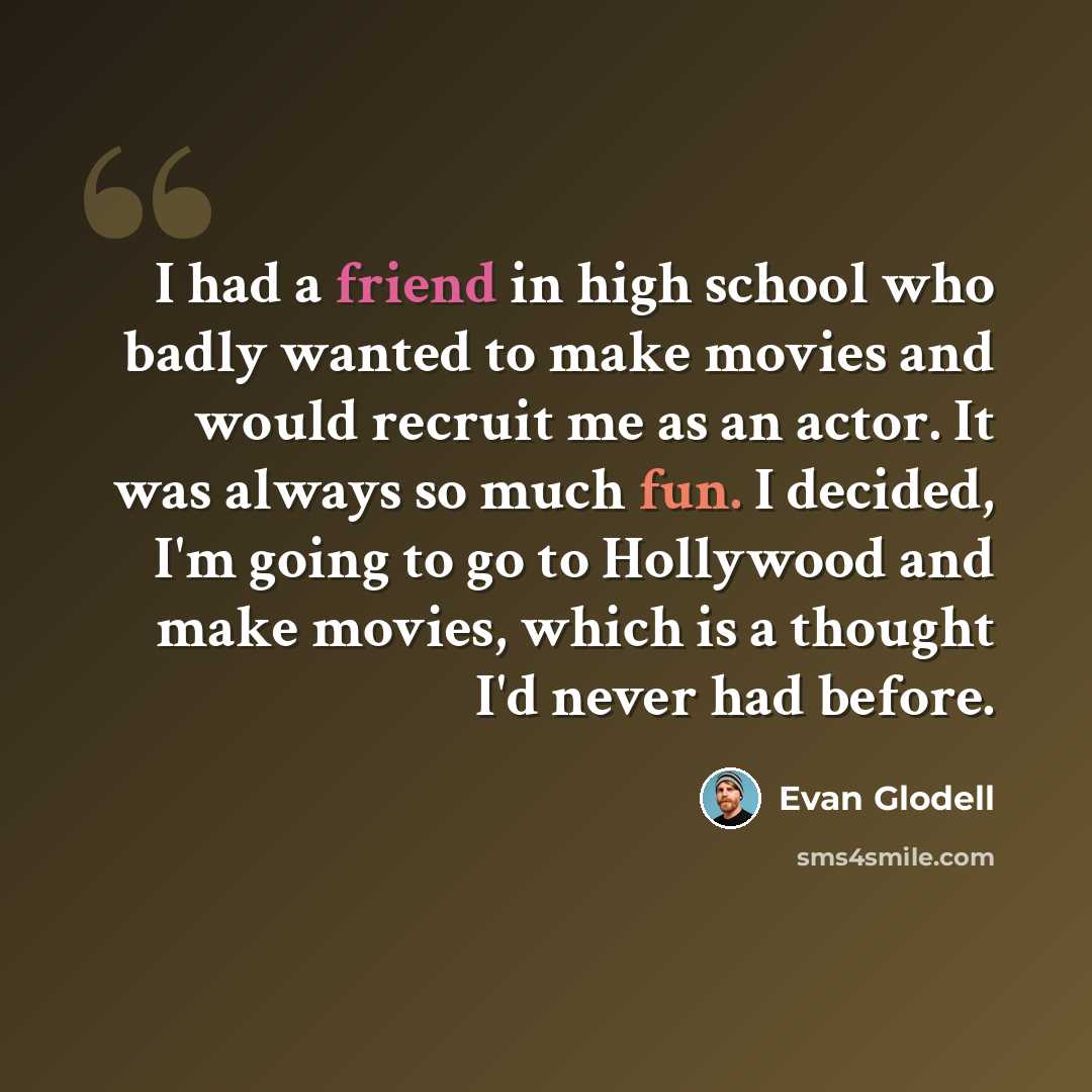 “I had a friend in high school who badly wanted to make movies and would recruit me as an actor. It was always so much fun. I decided, I'm going to go to Hollywood and make movies, which is a thought I'd never had before.” quote by Evan Glodell