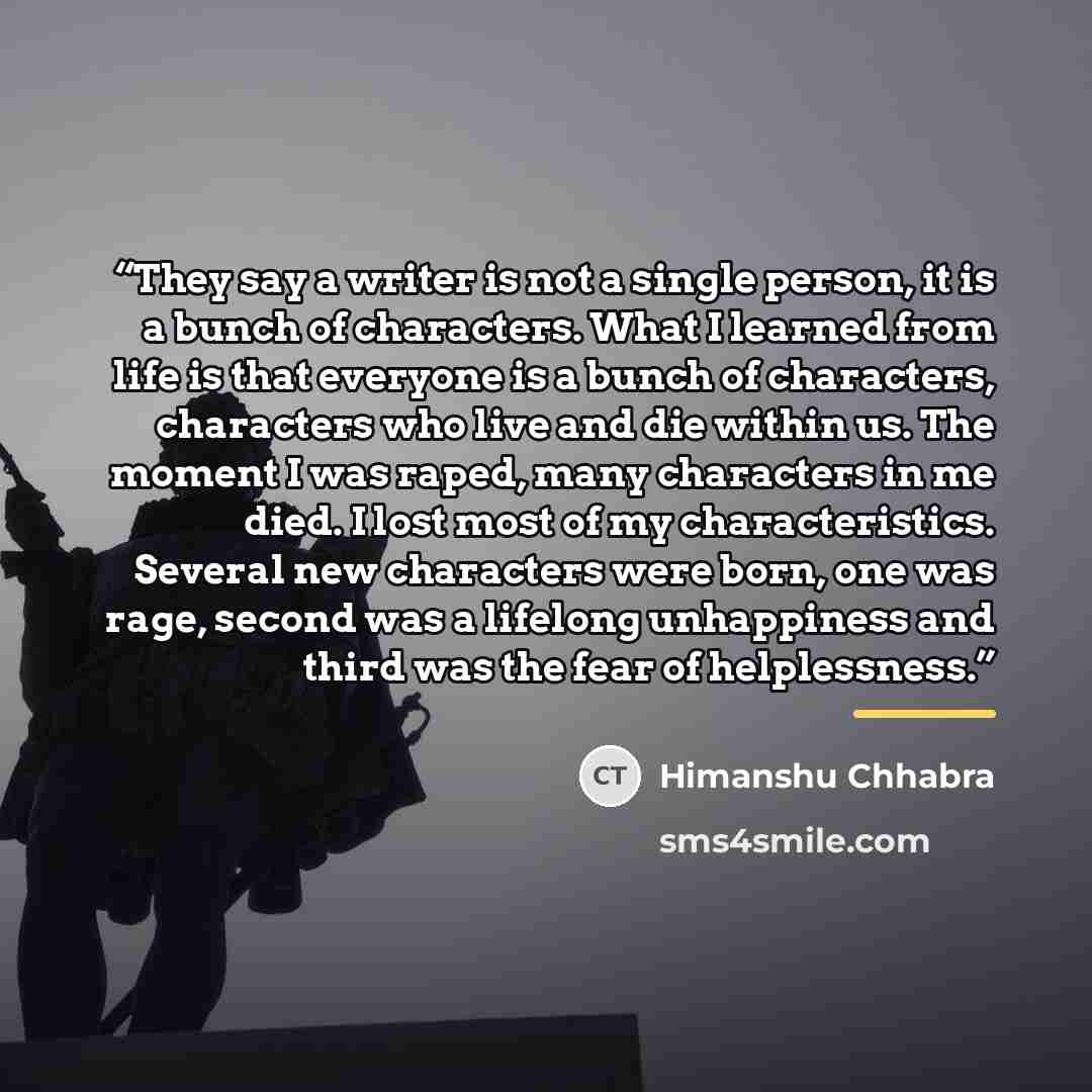 “They say a writer is not a single person, it is a bunch of characters. What I learned from life is that everyone is a bunch of characters, characters who live and die within us. The moment I was raped, many characters in me died. I lost most of my characteristics. Several new characters were born…” quote by Himanshu Chhabra