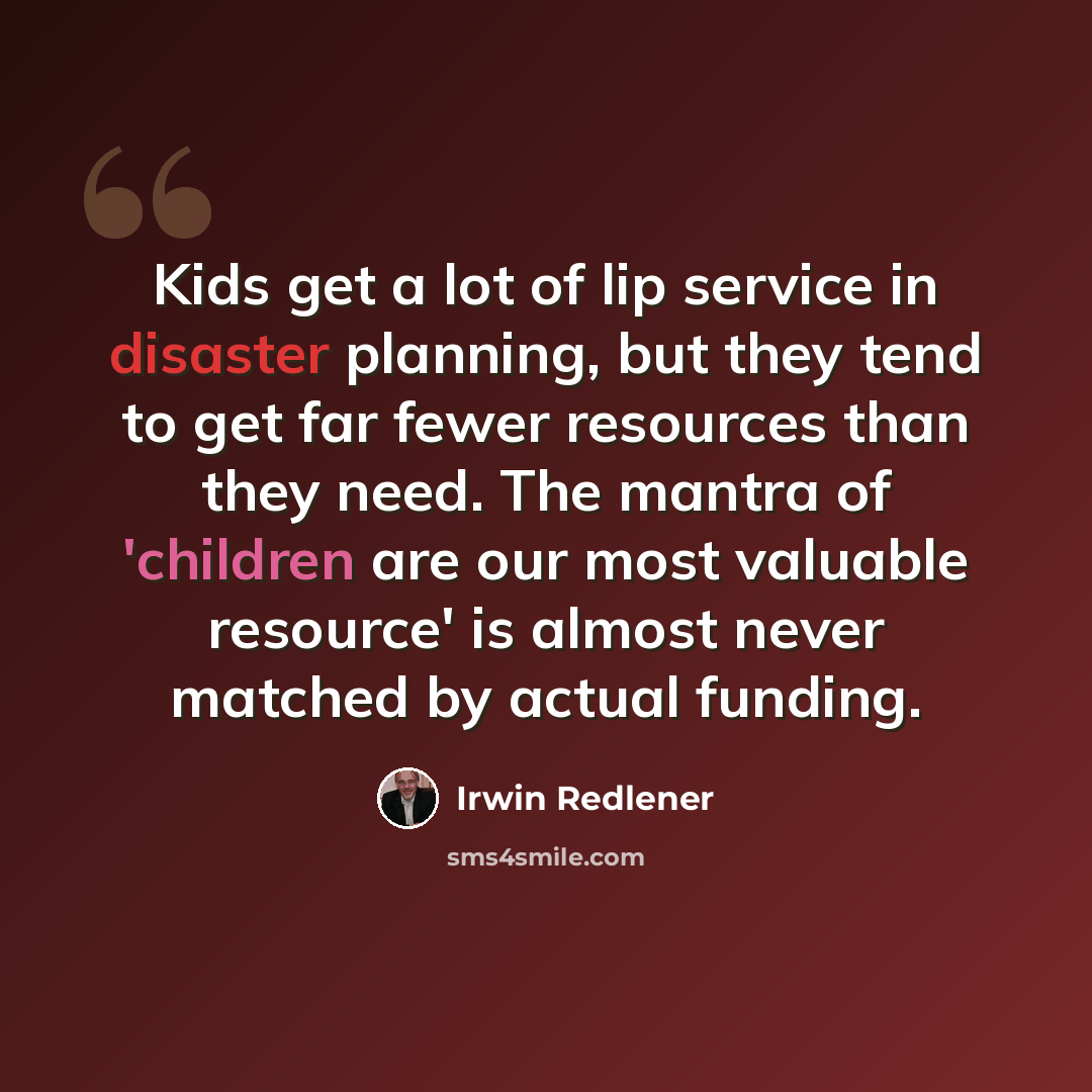 “Kids get a lot of lip service in disaster planning, but they tend to get far fewer resources than they need. The mantra of 'children are our most valuable resource' is almost never matched by actual funding.” quote by Irwin Redlener