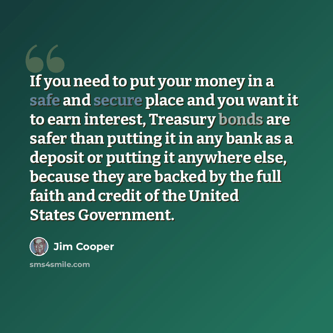 “If you need to put your money in a safe and secure place and you want it to earn interest, Treasury bonds are safer than putting it in any bank as a deposit or putting it anywhere else, because they are backed by the full faith and credit of the United States Government.” quote by Jim Cooper