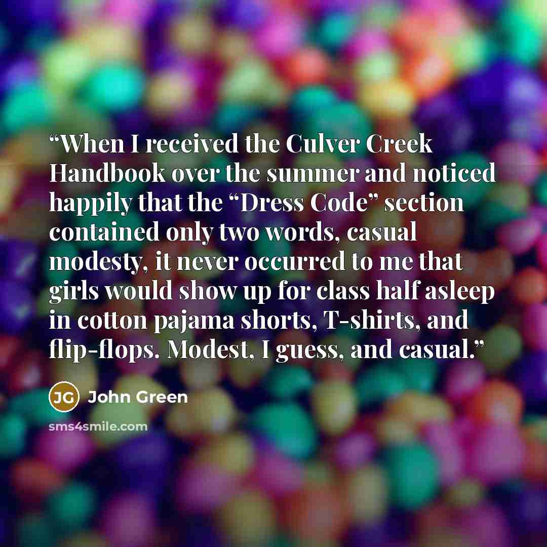 “When I received the Culver Creek Handbook over the summer and noticed happily that the “Dress Code” section contained only two words, casual modesty, it never occurred to me that girls would show up for class half asleep in cotton pajama shorts, T-shirts, and flip-flops. Modest, I guess, and casual.” quote by John Green