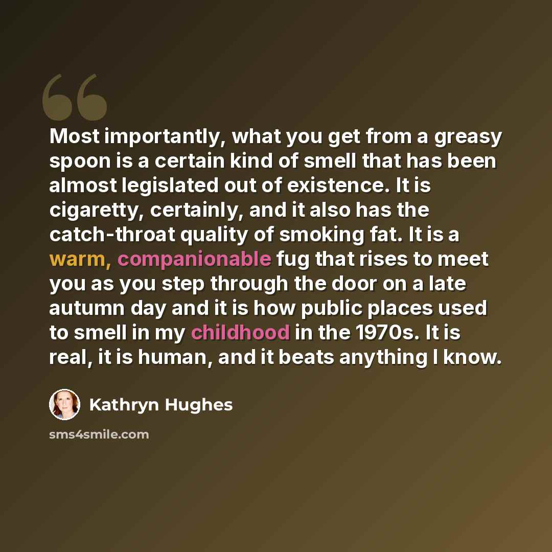 “Most importantly, what you get from a greasy spoon is a certain kind of smell that has been almost legislated out of existence. It is cigaretty, certainly, and it also has the catch-throat quality of smoking fat. It is a warm, companionable fug that rises to meet you as you step through the door…” quote by Kathryn Hughes