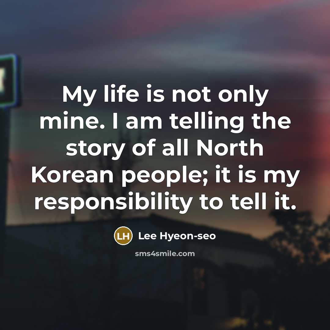 “My life is not only mine. I am telling the story of all North Korean people; it is my responsibility to tell it.” quote by Lee Hyeon-seo
