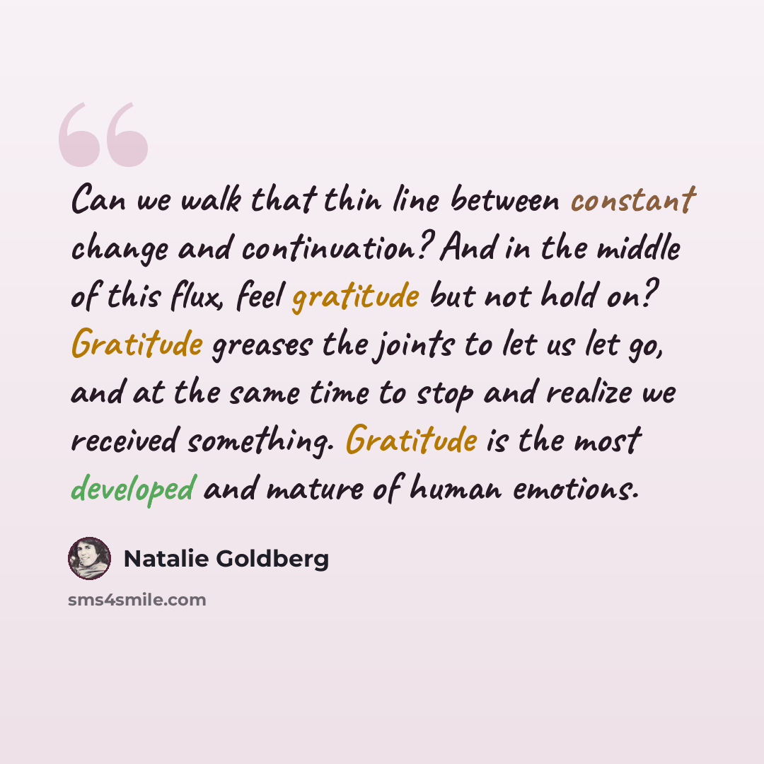 “Can we walk that thin line between constant change and continuation? And in the middle of this flux, feel gratitude but not hold on? Gratitude greases the joints to let us let go, and at the same time to stop and realize we received something. Gratitude is the most developed and mature of human…” quote by Natalie Goldberg