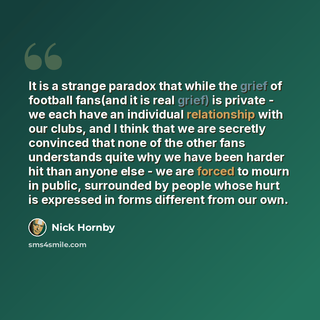 “It is a strange paradox that while the grief of football fans(and it is real grief) is private - we each have an individual relationship with our clubs, and I think that we are secretly convinced that none of the other fans understands quite why we have been harder hit than anyone else - we are…” quote by Nick Hornby
