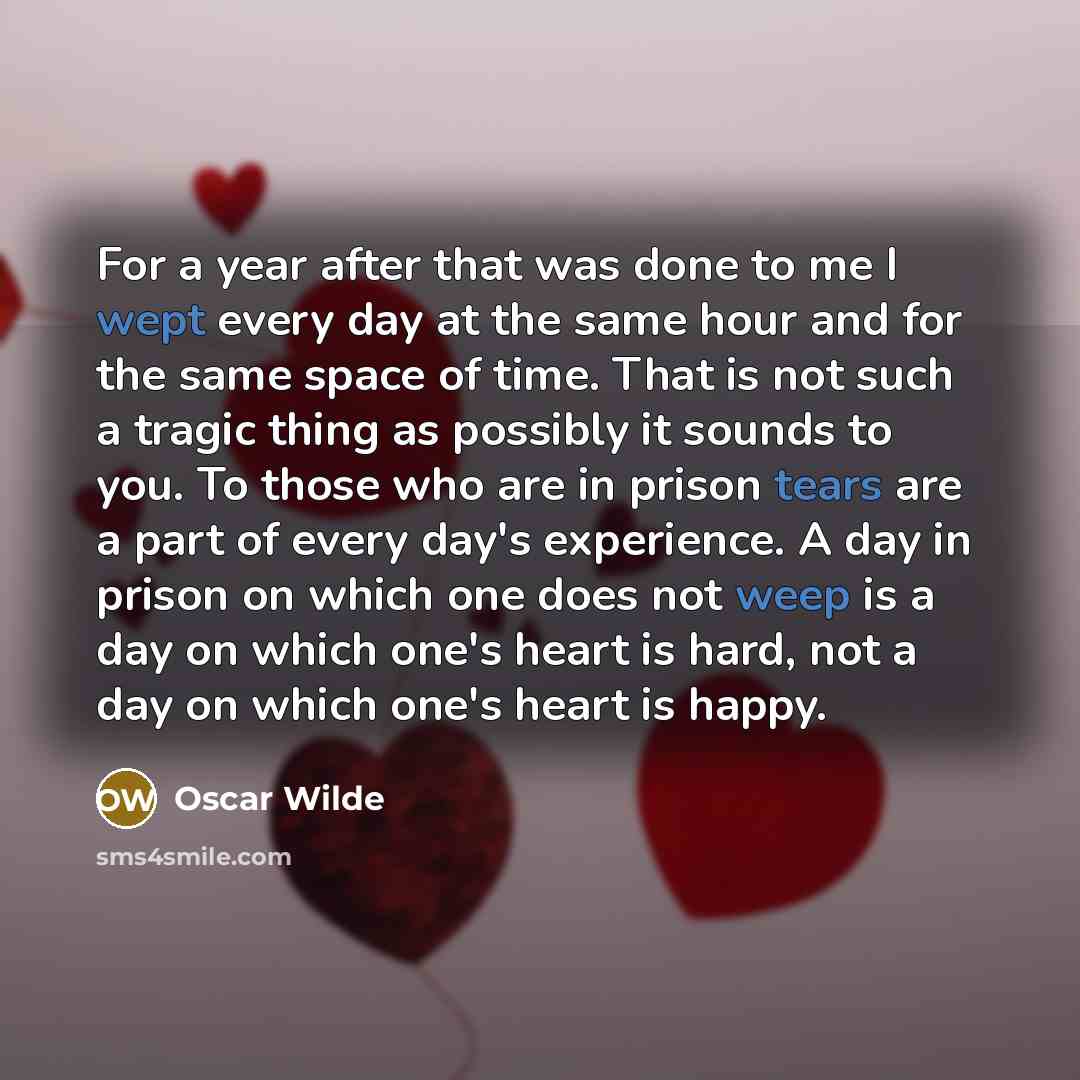 “For a year after that was done to me I wept every day at the same hour and for the same space of time. That is not such a tragic thing as possibly it sounds to you. To those who are in prison tears are a part of every day's experience. A day in prison on which one does not weep is a day on which…” quote by Oscar Wilde