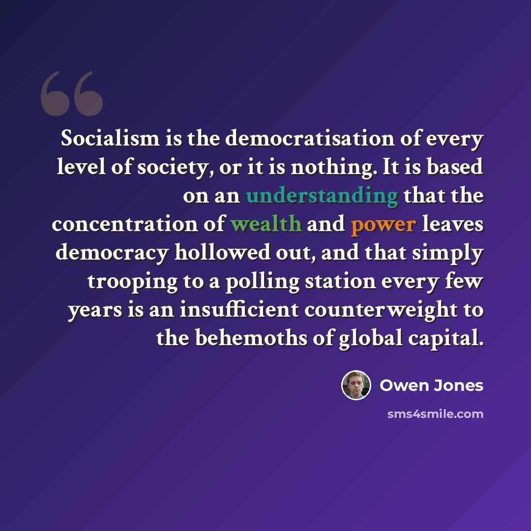 “Socialism is the democratisation of every level of society, or it is nothing. It is based on an understanding that the concentration of wealth and power leaves democracy hollowed out, and that simply trooping to a polling station every few years is an insufficient counterweight to the behemoths of…” quote by Owen Jones
