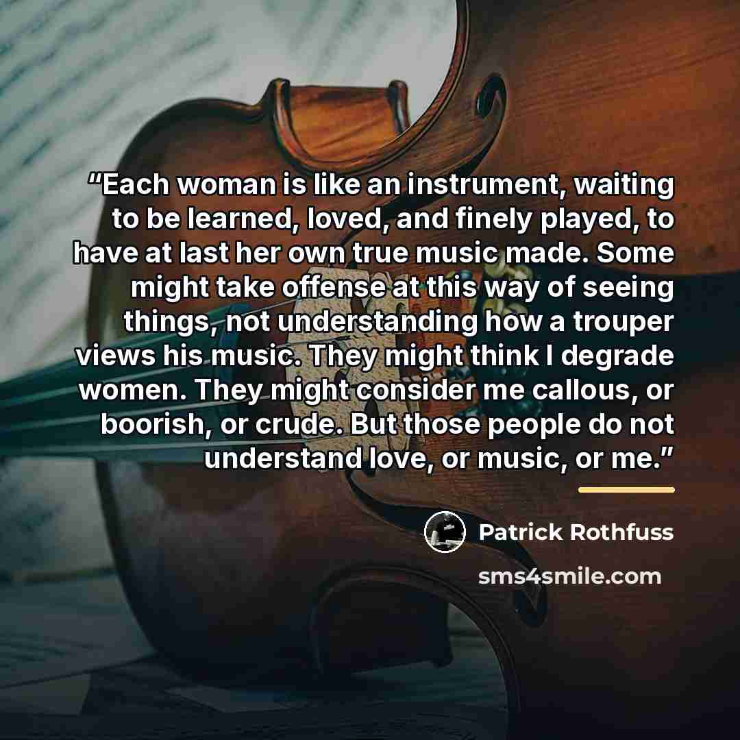“Each woman is like an instrument, waiting to be learned, loved, and finely played, to have at last her own true music made. Some might take offense at this way of seeing things, not understanding how a trouper views his music. They might think I degrade women. They might consider me callous, or…” quote by Patrick Rothfuss