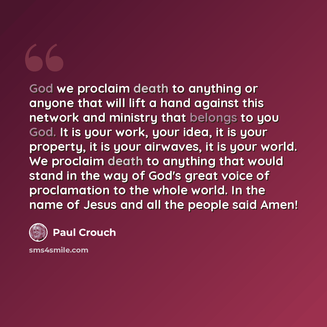 “God we proclaim death to anything or anyone that will lift a hand against this network and ministry that belongs to you God. It is your work, your idea, it is your property, it is your airwaves, it is your world. We proclaim death to anything that would stand in the way of God's great voice of…” quote by Paul Crouch