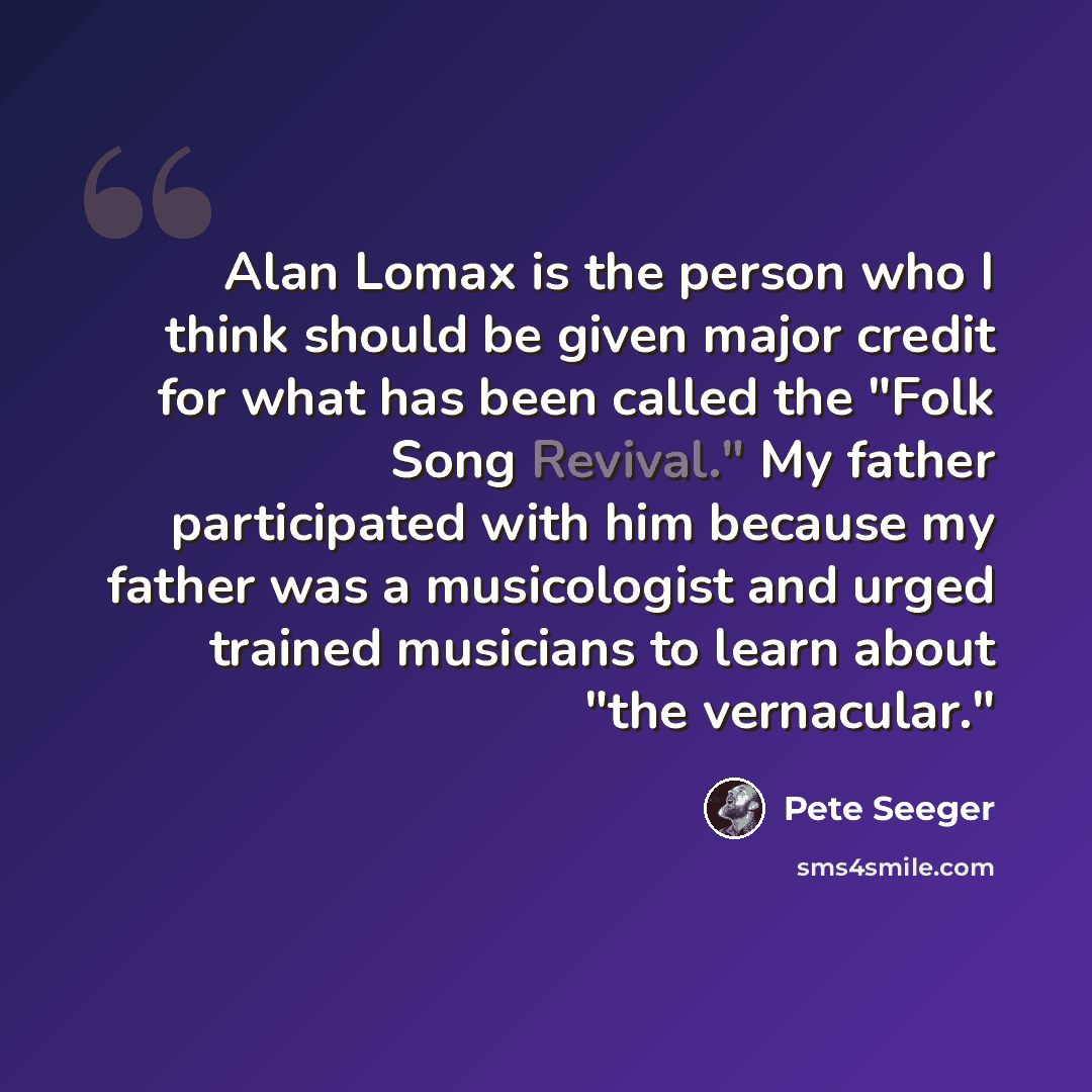 “Alan Lomax is the person who I think should be given major credit for what has been called the "Folk Song Revival." My father participated with him because my father was a musicologist and urged trained musicians to learn about "the vernacular."” quote by Pete Seeger