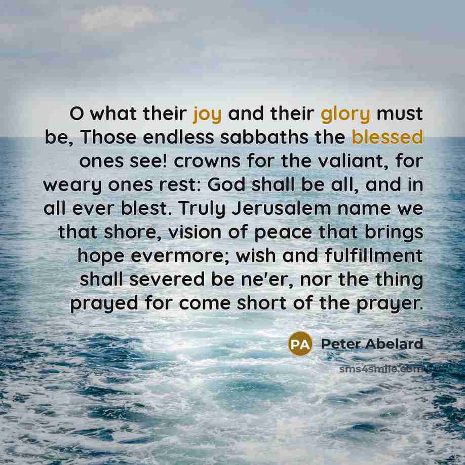 “O what their joy and their glory must be, Those endless sabbaths the blessed ones see! crowns for the valiant, for weary ones rest: God shall be all, and in all ever blest. Truly Jerusalem name we that shore, vision of peace that brings hope evermore; wish and fulfillment shall severed be ne'er…” quote by Peter Abelard