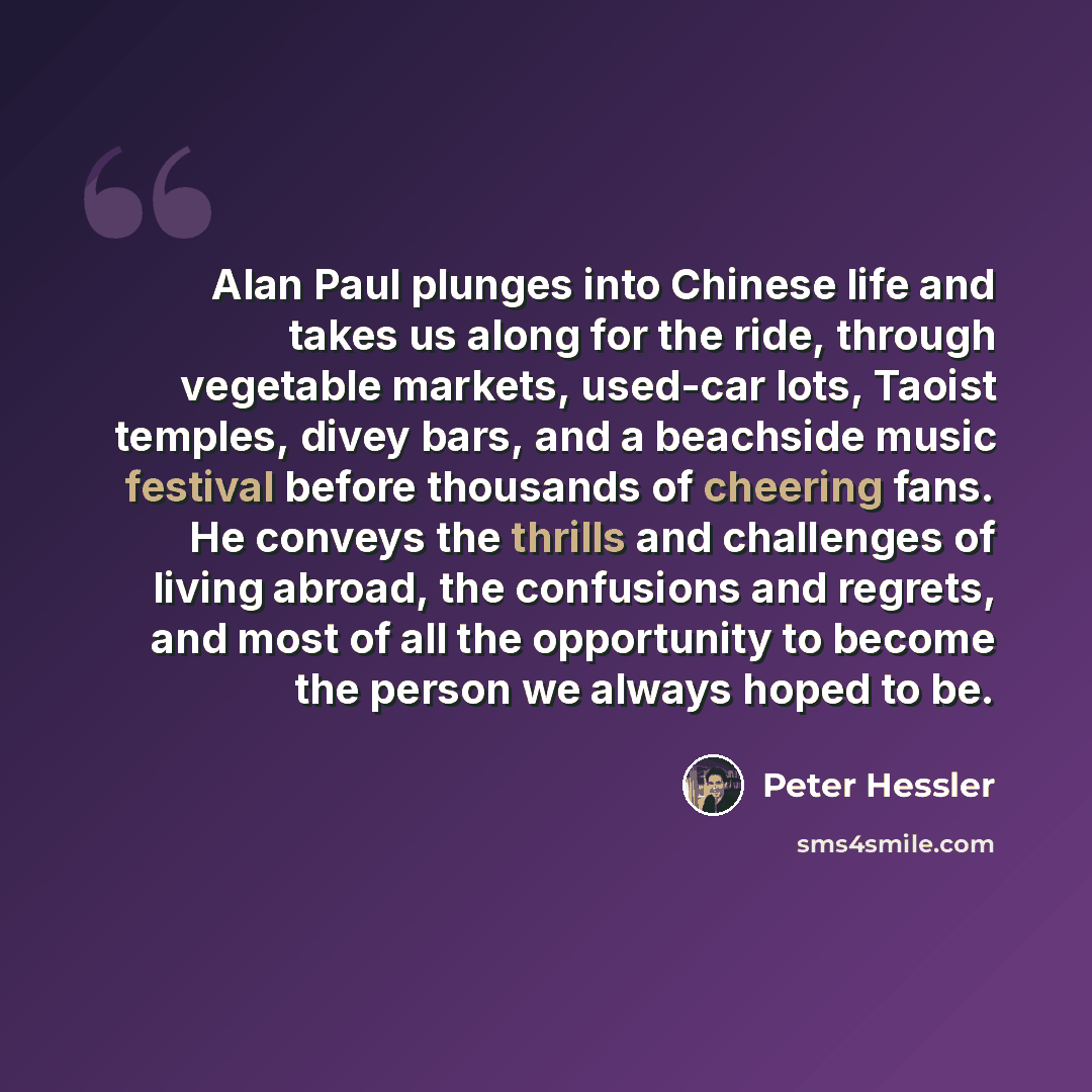 “Alan Paul plunges into Chinese life and takes us along for the ride, through vegetable markets, used-car lots, Taoist temples, divey bars, and a beachside music festival before thousands of cheering fans. He conveys the thrills and challenges of living abroad, the confusions and regrets, and most…” quote by Peter Hessler