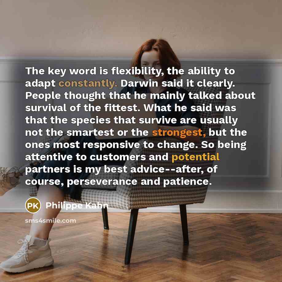 “The key word is flexibility, the ability to adapt constantly. Darwin said it clearly. People thought that he mainly talked about survival of the fittest. What he said was that the species that survive are usually not the smartest or the strongest, but the ones most responsive to change. So being…” quote by Philippe Kahn