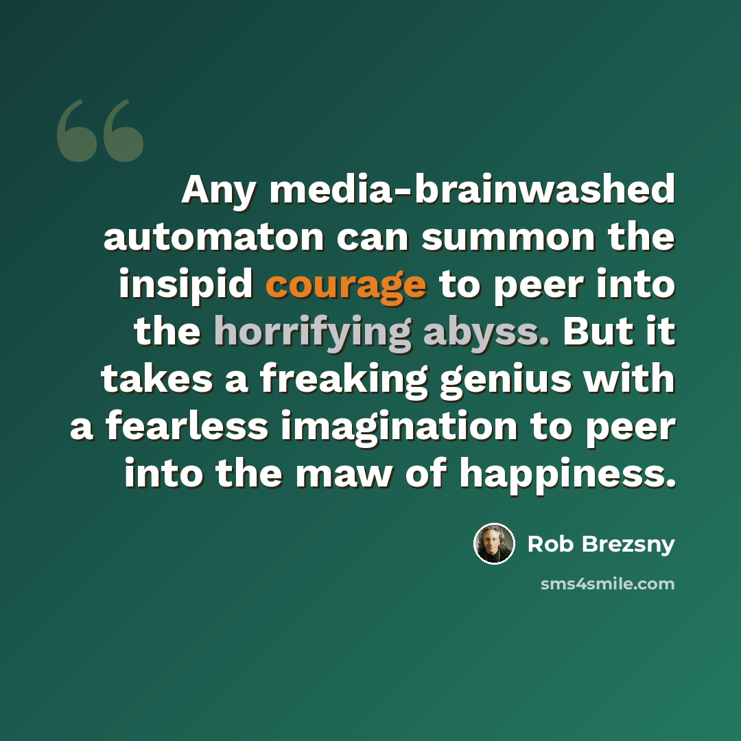 “Any media-brainwashed automaton can summon the insipid courage to peer into the horrifying abyss. But it takes a freaking genius with a fearless imagination to peer into the maw of happiness.” quote by Rob Brezsny