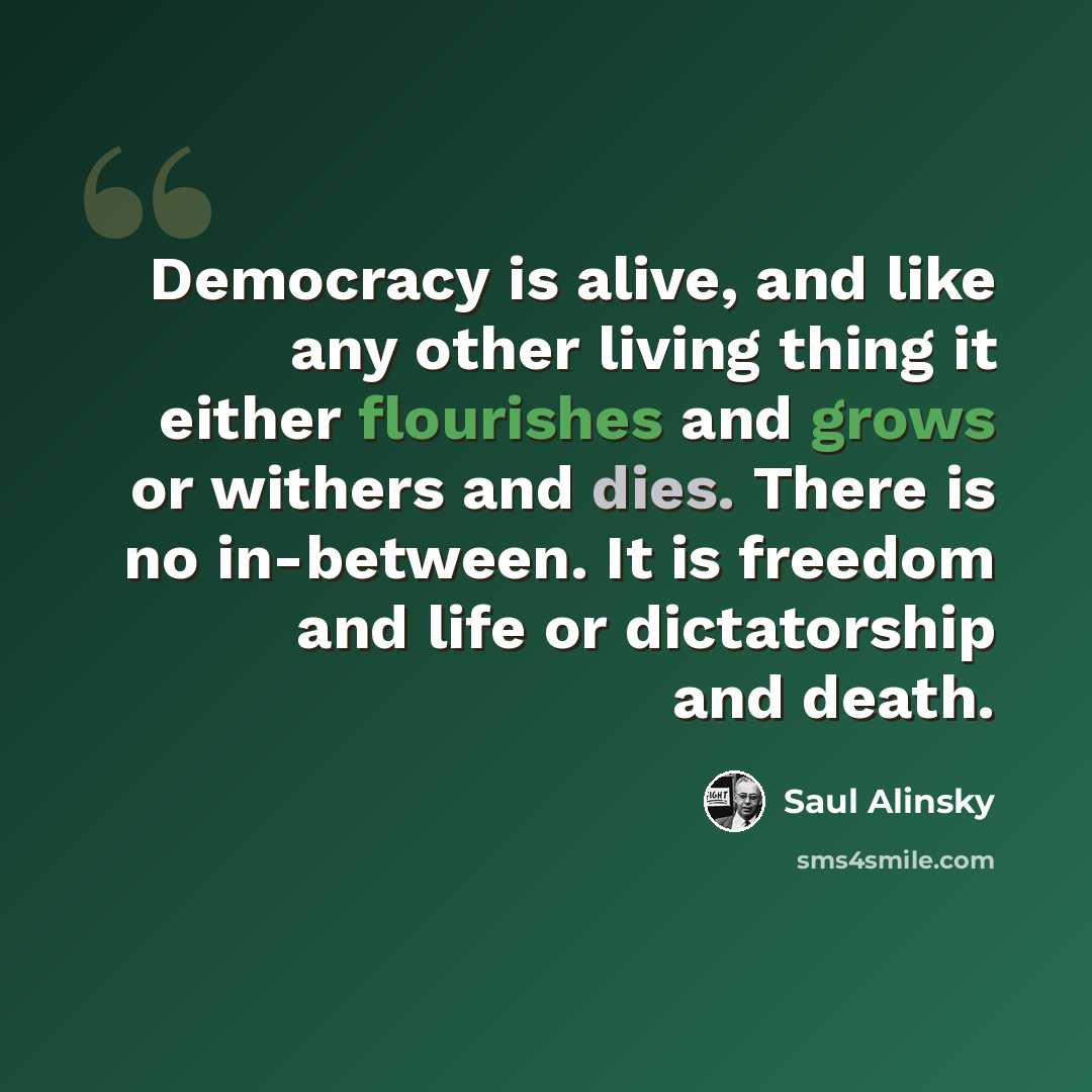 “Democracy is alive, and like any other living thing it either flourishes and grows or withers and dies. There is no in-between. It is freedom and life or dictatorship and death.” quote by Saul Alinsky