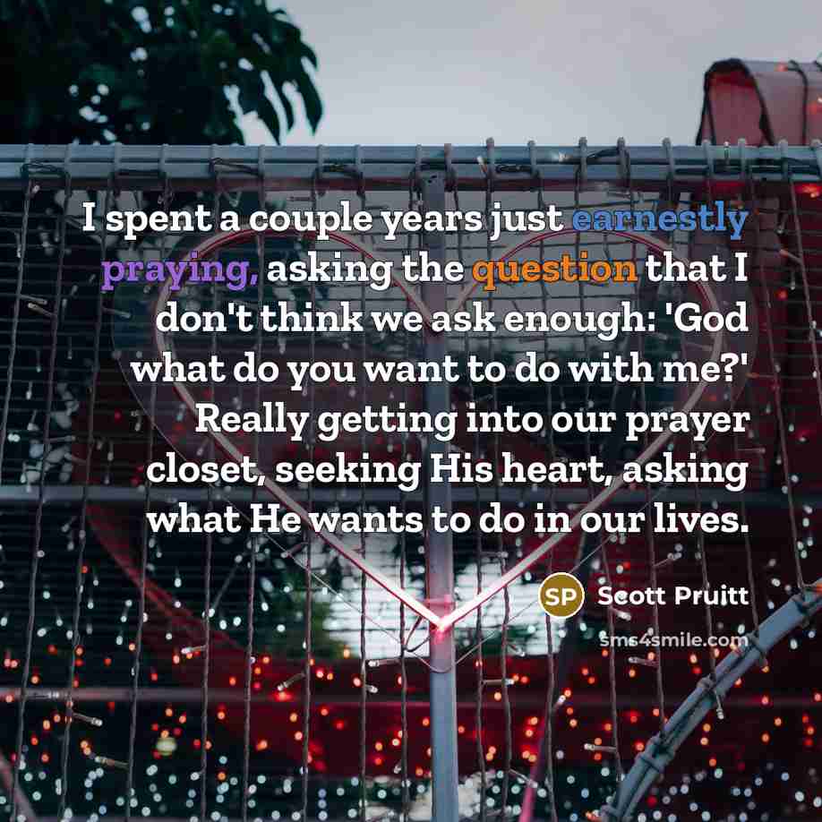 “I spent a couple years just earnestly praying, asking the question that I don't think we ask enough: 'God what do you want to do with me?' Really getting into our prayer closet, seeking His heart, asking what He wants to do in our lives.” quote by Scott Pruitt